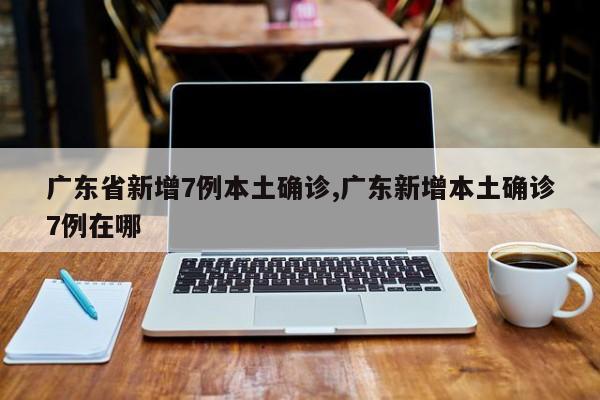 广东省新增7例本土确诊,广东新增本土确诊7例在哪