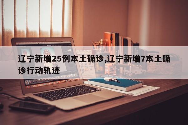 辽宁新增25例本土确诊,辽宁新增7本土确诊行动轨迹