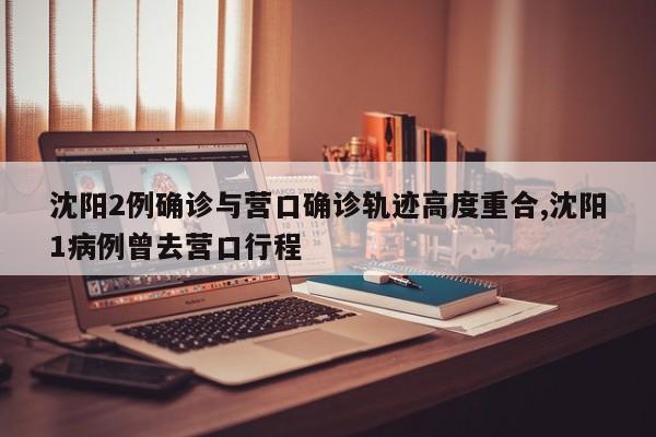 沈阳2例确诊与营口确诊轨迹高度重合,沈阳1病例曾去营口行程