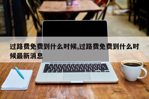 过路费免费到什么时候,过路费免费到什么时候最新消息