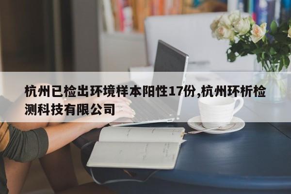 杭州已检出环境样本阳性17份,杭州环析检测科技有限公司