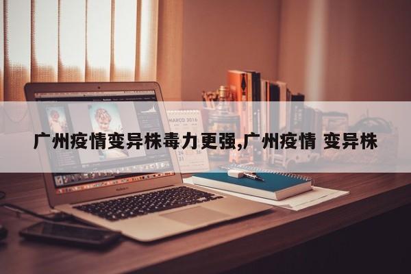 广州疫情变异株毒力更强,广州疫情 变异株