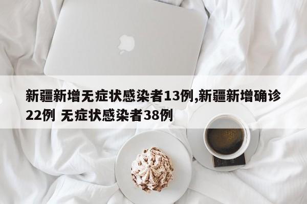 新疆新增无症状感染者13例,新疆新增确诊22例 无症状感染者38例