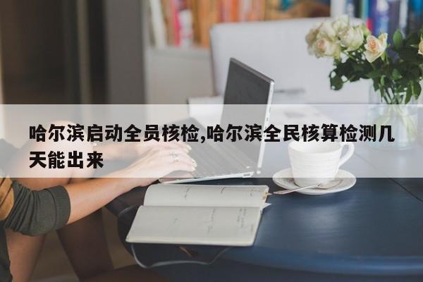 哈尔滨启动全员核检,哈尔滨全民核算检测几天能出来