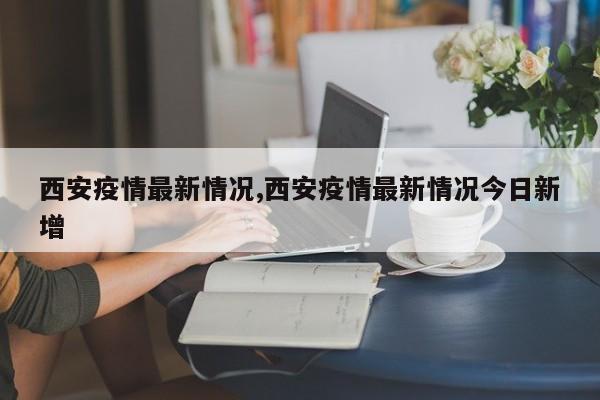 西安疫情最新情况,西安疫情最新情况今日新增