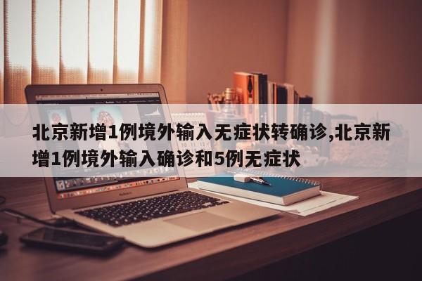 北京新增1例境外输入无症状转确诊,北京新增1例境外输入确诊和5例无症状