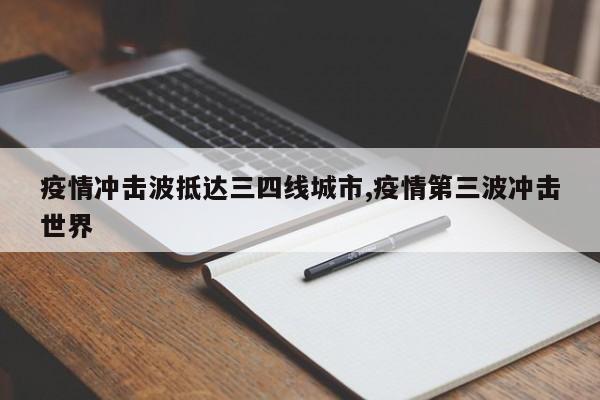 疫情冲击波抵达三四线城市,疫情第三波冲击世界
